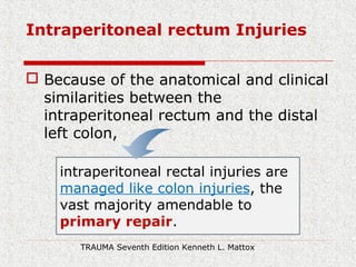 Intraperitoneal rectum Injuries
 Because of the anatomical and clinical
similarities between the
intraperitoneal rectum and the distal
left colon,
intraperitoneal rectal injuries are
managed like colon injuries, the
vast majority amendable to
primary repair.
TRAUMA Seventh Edition Kenneth L. Mattox
 