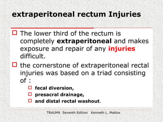 extraperitoneal rectum Injuries
 The lower third of the rectum is
completely extraperitoneal and makes
exposure and repair of any injuries
difficult.
 the cornerstone of extraperitoneal rectal
injuries was based on a triad consisting
of :
 fecal diversion,
 presacral drainage,
 and distal rectal washout.
TRAUMA Seventh Edition Kenneth L. Mattox
 