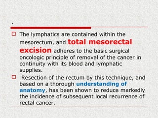 .
 The lymphatics are contained within the
mesorectum, and total mesorectal
excision adheres to the basic surgical
oncologic principle of removal of the cancer in
continuity with its blood and lymphatic
supplies.
 Resection of the rectum by this technique, and
based on a thorough understanding of
anatomy, has been shown to reduce markedly
the incidence of subsequent local recurrence of
rectal cancer.
 