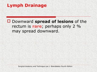 Lymph Drainage
 Downward spread of lesions of the
rectum is rare; perhaps only 2 %
may spread downward.
Surgical Anatomy and Technique Lee J. Skandalakis Fourth Edition
 