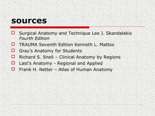 sources
 Surgical Anatomy and Technique Lee J. Skandalakis
Fourth Edition
 TRAUMA Seventh Edition Kenneth L. Mattox
 Gray’s Anatomy for Students
 Richard S. Snell – Clinical Anatomy by Regions
 Last’s Anatomy - Regional and Applied
 Frank H. Netter – Atlas of Human Anatomy
 