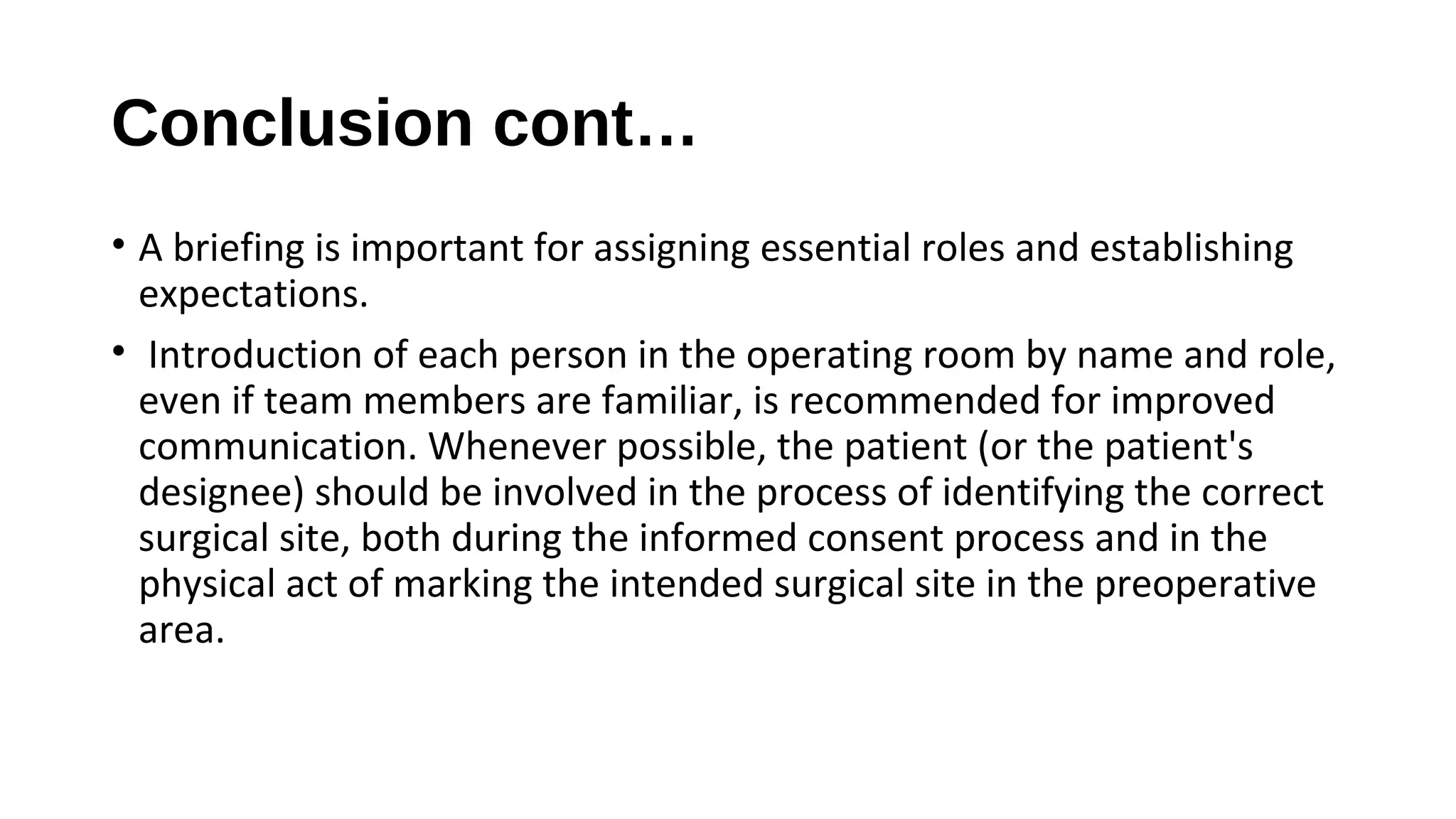 Conclusion cont…
• A briefing is important for assigning essential roles and establishing
expectations.
• Introduction of each person in the operating room by name and role,
even if team members are familiar, is recommended for improved
communication. Whenever possible, the patient (or the patient's
designee) should be involved in the process of identifying the correct
surgical site, both during the informed consent process and in the
physical act of marking the intended surgical site in the preoperative
area.
 