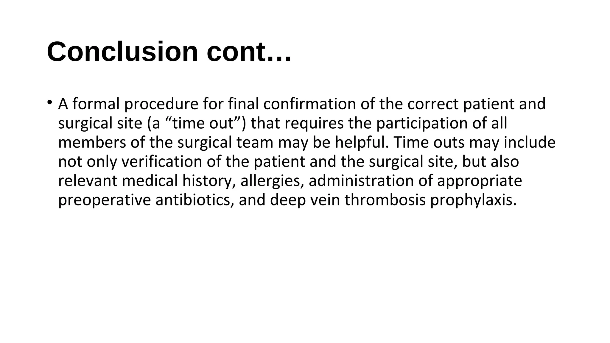 Conclusion cont…
• A formal procedure for final confirmation of the correct patient and
surgical site (a “time out”) that requires the participation of all
members of the surgical team may be helpful. Time outs may include
not only verification of the patient and the surgical site, but also
relevant medical history, allergies, administration of appropriate
preoperative antibiotics, and deep vein thrombosis prophylaxis.
 