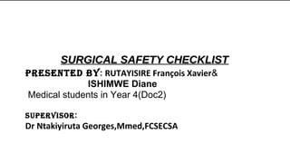 SURGICAL SAFETY CHECKLISTSURGICAL SAFETY CHECKLIST
PRESENTED BY: RUTAYISIRE François Xavier&
ISHIMWE Diane
Medical students in Year 4(Doc2)
SUPERVISOR:
Dr Ntakiyiruta Georges,Mmed,FCSECSA
 