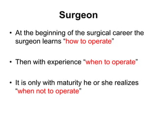 Surgeon
• At the beginning of the surgical career the
surgeon learns “how to operate”
• Then with experience “when to operate”
• It is only with maturity he or she realizes
“when not to operate”
 
