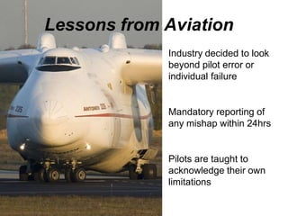 Lessons from Aviation
Industry decided to look
beyond pilot error or
individual failure
Mandatory reporting of
any mishap within 24hrs
Pilots are taught to
acknowledge their own
limitations
 
