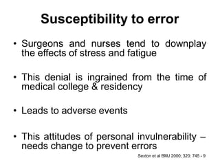 Susceptibility to error
• Surgeons and nurses tend to downplay
the effects of stress and fatigue
• This denial is ingrained from the time of
medical college & residency
• Leads to adverse events
• This attitudes of personal invulnerability –
needs change to prevent errors
Sexton et al BMJ 2000; 320: 745 - 9
 