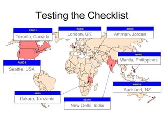 Testing the Checklist
London, UK
EURO EMRO
WPRO I
SEARO
AFRO
PAHO I
Amman, Jordan
Toronto, Canada
New Delhi, India
Manila, Philippines
Ifakara, Tanzania
WPRO II
Auckland, NZ
PAHO II
Seattle, USA
 