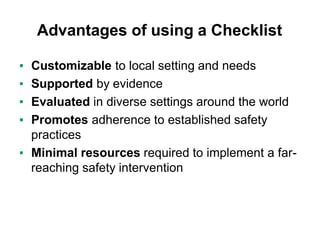 Advantages of using a Checklist
▪ Customizable to local setting and needs
▪ Supported by evidence
▪ Evaluated in diverse settings around the world
▪ Promotes adherence to established safety
practices
▪ Minimal resources required to implement a far-
reaching safety intervention
 