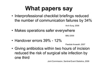 What papers say
• Interprofessional checklist briefings reduced
the number of communication failures by 34%
Arch Surg. 2008
• Makes operations safer everywhere
BMJ 2009
• Handover errors 39% - 12%
Paediatr Anaesth. 2007
• Giving antibiotics within two hours of incision
reduced the risk of surgical site infection by
one third
Joint Commission, Sentinel Event Statistics, 2006
 