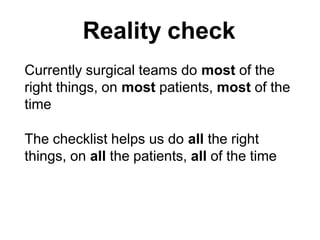 Currently surgical teams do most of the
right things, on most patients, most of the
time
The checklist helps us do all the right
things, on all the patients, all of the time
Reality check
 