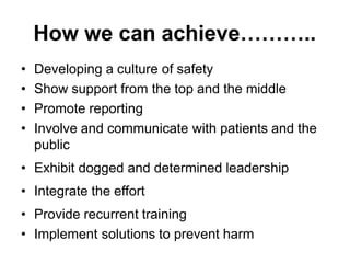 How we can achieve………..
• Developing a culture of safety
• Show support from the top and the middle
• Promote reporting
• Involve and communicate with patients and the
public
• Exhibit dogged and determined leadership
• Integrate the effort
• Provide recurrent training
• Implement solutions to prevent harm
 
