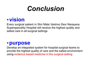 ▪vision
Every surgical patient in Shri Mata Vaishno Devi Narayana
Superspeciality Hospital will receive the highest quality and
safest care in all surgical settings
▪purpose
Develop an integrated system for hospital surgical teams to
provide the highest quality of care and the safest environment
using evidence based medicine in the surgical setting
Conclusion
 