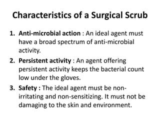 Characteristics of a Surgical Scrub
1. Anti-microbial action : An ideal agent must
have a broad spectrum of anti-microbial
activity.
2. Persistent activity : An agent offering
persistent activity keeps the bacterial count
low under the gloves.
3. Safety : The ideal agent must be non-
irritating and non-sensitizing. It must not be
damaging to the skin and environment.
 