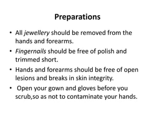 Preparations
• All jewellery should be removed from the
hands and forearms.
• Fingernails should be free of polish and
trimmed short.
• Hands and forearms should be free of open
lesions and breaks in skin integrity.
• Open your gown and gloves before you
scrub,so as not to contaminate your hands.
 