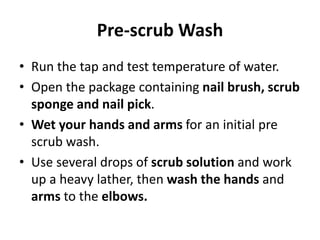 Pre-scrub Wash
• Run the tap and test temperature of water.
• Open the package containing nail brush, scrub
sponge and nail pick.
• Wet your hands and arms for an initial pre
scrub wash.
• Use several drops of scrub solution and work
up a heavy lather, then wash the hands and
arms to the elbows.
 