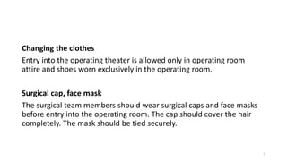 Changing the clothes
Entry into the operating theater is allowed only in operating room
attire and shoes worn exclusively in the operating room.
Surgical cap, face mask
The surgical team members should wear surgical caps and face masks
before entry into the operating room. The cap should cover the hair
completely. The mask should be tied securely.
2
 