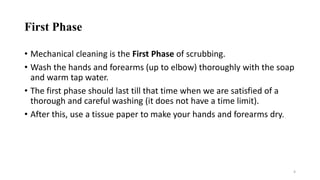 First Phase
• Mechanical cleaning is the First Phase of scrubbing.
• Wash the hands and forearms (up to elbow) thoroughly with the soap
and warm tap water.
• The first phase should last till that time when we are satisfied of a
thorough and careful washing (it does not have a time limit).
• After this, use a tissue paper to make your hands and forearms dry.
4
 