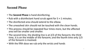 Second Phase
• The Second Phase is hand disinfecting.
• Rub with a disinfectant hand scrub agent for 5 × 1 minutes.
• The disinfected area should extend to the elbow.
• The unwashed skin should not be touched with the clean hands.
• This process should be repeated four times more, but the affected
area will be smaller and smaller.
• The second time, the dividing line is at 2/3 of the forearm; the third
time, it is on the middle of the forearm; and the fourth time only 1/3
of the forearm is involved.
• With the fifth dose we rub only the wrists and hands
5
 