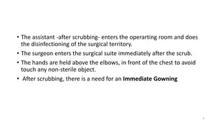 • The assistant -after scrubbing- enters the operarting room and does
the disinfectioning of the surgical territory.
• The surgeon enters the surgical suite immediately after the scrub.
• The hands are held above the elbows, in front of the chest to avoid
touch any non-sterile object.
• After scrubbing, there is a need for an Immediate Gowning
6
 