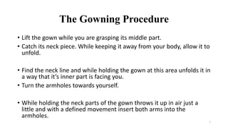 The Gowning Procedure
• Lift the gown while you are grasping its middle part.
• Catch its neck piece. While keeping it away from your body, allow it to
unfold.
• Find the neck line and while holding the gown at this area unfolds it in
a way that it’s inner part is facing you.
• Turn the armholes towards yourself.
• While holding the neck parts of the gown throws it up in air just a
little and with a defined movement insert both arms into the
armholes.
7
 