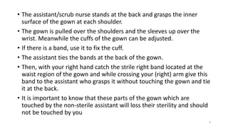 • The assistant/scrub nurse stands at the back and grasps the inner
surface of the gown at each shoulder.
• The gown is pulled over the shoulders and the sleeves up over the
wrist. Meanwhile the cuffs of the gown can be adjusted.
• If there is a band, use it to fix the cuff.
• The assistant ties the bands at the back of the gown.
• Then, with your right hand catch the strile right band located at the
waist region of the gown and while crossing your (right) arm give this
band to the assistant who grasps it without touching the gown and tie
it at the back.
• It is important to know that these parts of the gown which are
touched by the non-sterile assistant will loss their sterility and should
not be touched by you
8
 