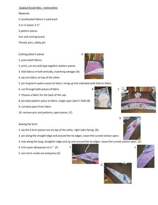 Surgical Scrub Hats – Instructions
Materials
2 coordinated fabrics ½ yard each
¼ or ½ elastic 2 ½”
2 pattern pieces
Iron and ironing board
Thread, pins, safety pin
Cutting pattern pieces A
1. press both fabrics
2. print, cut out and tape together pattern pieces
3. fold fabrics in half vertically, matching selvages (A)
4. lay one fabric on top of the other.
5. pin long brim patern piece to fabric, lining up line indicated with fold on fabric.
6. cut through both pieces of fabric B C
7. Choose a fabric for the back of the cap.
8. pin back pattern piece to fabric, single layer (don’t’ fold) (B)
9. cut back piece from fabric
10. remove pins and patterns, open pieces. (C)
D
Sewing the brim
1. lay the 2 brim pieces one on top of the other, right sides facing. (D)
2. pin along the straight edge and around the tie edges. Leave the curved section open.
3. sew along the long, straighter edge and up and around the tie edges. Leave the curved section open. (E)
4. trim seam allowances to ¼ “ (F) F E
5. turn brim inside out and press (G)
G
 