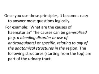 Once you use these principles, it becomes easy
to answer most questions logically.
For example: ‘What are the causes of
haematuria?’ The causes can be generalized
(e.g. a bleeding disorder or use of
anticoagulants) or specific, relating to any of
the anatomical structures in the region. The
following structures (starting from the top) are
part of the urinary tract:
 