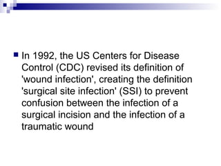  In 1992, the US Centers for Disease
Control (CDC) revised its definition of
'wound infection', creating the definition
'surgical site infection' (SSI) to prevent
confusion between the infection of a
surgical incision and the infection of a
traumatic wound
 