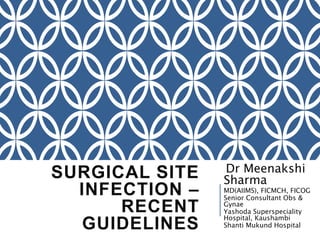 SURGICAL SITE
INFECTION –
RECENT
GUIDELINES
Dr Meenakshi
Sharma
MD(AIIMS), FICMCH, FICOG
Senior Consultant Obs &
Gynae
Yashoda Superspeciality
Hospital, Kaushambi
Shanti Mukund Hospital
 