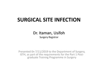 SURGICAL SITE INFECTION
Dr. Itaman, Usifoh
Surgery Registrar
Presented 0n 7/11/2019 to the Department of Surgery,
ISTH, as part of the requirements for the Part 1 Post-
graduate Training Programme in Surgery
 