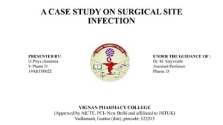 A CASE STUDY ON SURGICAL SITE
INFECTION
VIGNAN PHARMACY COLLEGE
(Approved by AICTE, PCI- New Delhi and affiliated to JNTUK)
Vadlamudi, Guntur (dist), pincode: 522213
PRESENTED BY:
D.Priya chandana
V Pharm D
19AB1T0022
UNDER THE GUIDANCE OF :
Dr. M. Satyavathi
Assistant Professor
Pharm. D
 