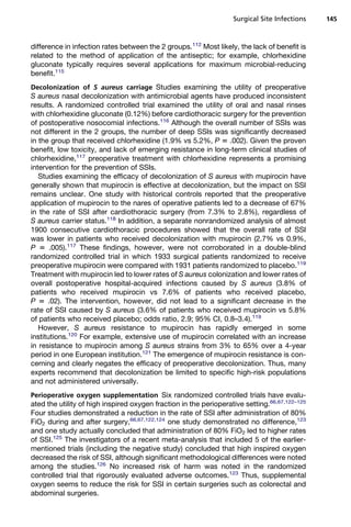 Surgical Site Infections    145



difference in infection rates between the 2 groups.112 Most likely, the lack of benefit is
related to the method of application of the antiseptic; for example, chlorhexidine
gluconate typically requires several applications for maximum microbial-reducing
benefit.115
Decolonization of S aureus carriage Studies examining the utility of preoperative
S aureus nasal decolonization with antimicrobial agents have produced inconsistent
results. A randomized controlled trial examined the utility of oral and nasal rinses
with chlorhexidine gluconate (0.12%) before cardiothoracic surgery for the prevention
of postoperative nosocomial infections.116 Although the overall number of SSIs was
not different in the 2 groups, the number of deep SSIs was significantly decreased
in the group that received chlorhexidine (1.9% vs 5.2%, P 5 .002). Given the proven
benefit, low toxicity, and lack of emerging resistance in long-term clinical studies of
chlorhexidine,117 preoperative treatment with chlorhexidine represents a promising
intervention for the prevention of SSIs.
   Studies examining the efficacy of decolonization of S aureus with mupirocin have
generally shown that mupirocin is effective at decolonization, but the impact on SSI
remains unclear. One study with historical controls reported that the preoperative
application of mupirocin to the nares of operative patients led to a decrease of 67%
in the rate of SSI after cardiothoracic surgery (from 7.3% to 2.8%), regardless of
S aureus carrier status.118 In addition, a separate nonrandomized analysis of almost
1900 consecutive cardiothoracic procedures showed that the overall rate of SSI
was lower in patients who received decolonization with mupirocin (2.7% vs 0.9%,
P 5 .005).117 These findings, however, were not corroborated in a double-blind
randomized controlled trial in which 1933 surgical patients randomized to receive
preoperative mupirocin were compared with 1931 patients randomized to placebo.119
Treatment with mupirocin led to lower rates of S aureus colonization and lower rates of
overall postoperative hospital-acquired infections caused by S aureus (3.8% of
patients who received mupirocin vs 7.6% of patients who received placebo,
P 5 .02). The intervention, however, did not lead to a significant decrease in the
rate of SSI caused by S aureus (3.6% of patients who received mupirocin vs 5.8%
of patients who received placebo; odds ratio, 2.9; 95% CI, 0.8–3.4).119
   However, S aureus resistance to mupirocin has rapidly emerged in some
institutions.120 For example, extensive use of mupirocin correlated with an increase
in resistance to mupirocin among S aureus strains from 3% to 65% over a 4-year
period in one European institution.121 The emergence of mupirocin resistance is con-
cerning and clearly negates the efficacy of preoperative decolonization. Thus, many
experts recommend that decolonization be limited to specific high-risk populations
and not administered universally.
Perioperative oxygen supplementation Six randomized controlled trials have evalu-
ated the utility of high inspired oxygen fraction in the perioperative setting.66,67,122–125
Four studies demonstrated a reduction in the rate of SSI after administration of 80%
FiO2 during and after surgery,66,67,122,124 one study demonstrated no difference,123
and one study actually concluded that administration of 80% FiO2 led to higher rates
of SSI.125 The investigators of a recent meta-analysis that included 5 of the earlier-
mentioned trials (including the negative study) concluded that high inspired oxygen
decreased the risk of SSI, although significant methodological differences were noted
among the studies.126 No increased risk of harm was noted in the randomized
controlled trial that rigorously evaluated adverse outcomes.123 Thus, supplemental
oxygen seems to reduce the risk for SSI in certain surgeries such as colorectal and
abdominal surgeries.
 