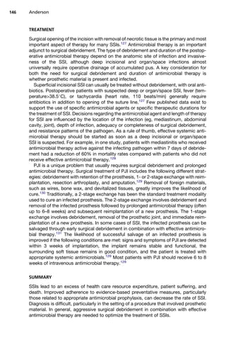 146   Anderson


      TREATMENT

      Surgical opening of the incision with removal of necrotic tissue is the primary and most
      important aspect of therapy for many SSIs.127 Antimicrobial therapy is an important
      adjunct to surgical debridement. The type of debridement and duration of the postop-
      erative antimicrobial therapy depend on the anatomic site of infection and invasive-
      ness of the SSI, although deep incisional and organ/space infections almost
      universally require operative drainage of accumulated pus. A key consideration for
      both the need for surgical debridement and duration of antimicrobial therapy is
      whether prosthetic material is present and infected.
        Superficial incisional SSI can usually be treated without debridement, with oral anti-
      biotics. Postoperative patients with suspected deep or organ/space SSI, fever (tem-
      perature38.5 C), or tachycardia (heart rate, 110 beats/min) generally require
      antibiotics in addition to opening of the suture line.127 Few published data exist to
      support the use of specific antimicrobial agents or specific therapeutic durations for
      the treatment of SSI. Decisions regarding the antimicrobial agent and length of therapy
      for SSI are influenced by the location of the infection (eg, mediastinum, abdominal
      cavity, joint), depth of infection, adequacy or completeness of surgical debridement,
      and resistance patterns of the pathogen. As a rule of thumb, effective systemic anti-
      microbial therapy should be started as soon as a deep incisional or organ/space
      SSI is suspected. For example, in one study, patients with mediastinitis who received
      antimicrobial therapy active against the infecting pathogen within 7 days of debride-
      ment had a reduction of 60% in mortality rates compared with patients who did not
      receive effective antimicrobial therapy.128
        PJI is a unique problem that usually requires surgical debridement and prolonged
      antimicrobial therapy. Surgical treatment of PJI includes the following different strat-
      egies: debridement with retention of the prosthesis, 1- or 2-stage exchange with reim-
      plantation, resection arthroplasty, and amputation.129 Removal of foreign materials,
      such as wires, bone wax, and devitalized tissues, greatly improves the likelihood of
      cure.130 Traditionally, a 2-stage exchange has been the standard treatment modality
      used to cure an infected prosthesis. The 2-stage exchange involves debridement and
      removal of the infected prosthesis followed by prolonged antimicrobial therapy (often
      up to 6–8 weeks) and subsequent reimplantation of a new prosthesis. The 1-stage
      exchange involves debridement, removal of the prosthetic joint, and immediate reim-
      plantation of a new prosthesis. In some cases of SSI, the infected prosthesis can be
      salvaged through early surgical debridement in combination with effective antimicro-
      bial therapy.131 The likelihood of successful salvage of an infected prosthesis is
      improved if the following conditions are met: signs and symptoms of PJI are detected
      within 3 weeks of implantation, the implant remains stable and functional, the
      surrounding soft tissue remains in good condition, and the patient is treated with
      appropriate systemic antimicrobials.129 Most patients with PJI should receive 6 to 8
      weeks of intravenous antimicrobial therapy.129

      SUMMARY

      SSIs lead to an excess of health care resource expenditure, patient suffering, and
      death. Improved adherence to evidence-based preventative measures, particularly
      those related to appropriate antimicrobial prophylaxis, can decrease the rate of SSI.
      Diagnosis is difficult, particularly in the setting of a procedure that involved prosthetic
      material. In general, aggressive surgical debridement in combination with effective
      antimicrobial therapy are needed to optimize the treatment of SSIs.
 