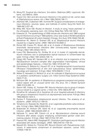 148   Anderson



       19. Wong ES. Surgical site infections. 3rd edition. Baltimore (MD): Lippincott, Wil-
           liams, and Wilkins; 2004.
       20. Tuazon CU. Skin and skin structure infections in the patient at risk: carrier state
           of Staphylococcus aureus. Am J Med 1984;76(5A):166–71.
       21. Altemeier WA, Culbertson WR, Hummel RP. Surgical considerations of endoge-
           nous infections—sources, types, and methods of control. Surg Clin North Am
           1968;48(1):227–40.
       22. Wiley AM, Ha’eri GB. Routes of infection. A study of using “tracer particles” in
           the orthopedic operating room. Clin Orthop Relat Res 1979;139:150–5.
       23. Edwards LD. The epidemiology of 2056 remote site infections and 1966 surgical
           wound infections occurring in 1865 patients: a four year study of 40,923 operations
           at Rush-Presbyterian-St Luke’s Hospital, Chicago. Ann Surg 1976;184(6):758–66.
       24. Berkelman RL, Martin D, Graham DR, et al. Streptococcal wound infections
           caused by a vaginal carrier. JAMA 1982;247(19):2680–2.
       25. Richet HM, Craven PC, Brown JM, et al. A cluster of Rhodococcus (Gordona)
           bronchialis sternal-wound infections after coronary-artery bypass surgery.
           N Engl J Med 1991;324(2):104–9.
       26. Lowry PW, Blankenship RJ, Gridley W, et al. A cluster of Legionella sternal-
           wound infections due to postoperative topical exposure to contaminated tap
           water. N Engl J Med 1991;324(2):109–13.
       27. Clegg HW, Foster MT, Sanders WE Jr, et al. Infection due to organisms of the
           Mycobacterium fortuitum complex after augmentation mammaplasty: clinical
           and epidemiologic features. J Infect Dis 1983;147(3):427–33.
       28. Gartenberg G, Bottone EJ, Keusch GT, et al. Hospital-acquired mucormycosis
           (Rhizopus rhizopodiformis) of skin and subcutaneous tissue: epidemiology,
           mycology and treatment. N Engl J Med 1978;299(20):1115–8.
       29. Weber S, Herwaldt LA, McNutt LA, et al. An outbreak of Staphylococcus aureus
           in a pediatric cardiothoracic surgery unit. Infect Control Hosp Epidemiol 2002;
           23(2):77–81.
       30. McIntyre DM. An epidemic of Streptococcus pyogenes puerperal and postop-
           erative sepsis with an unusual carrier site—the anus. Am J Obstet Gynecol
           1968;101(3):308–14.
       31. Stamm WE, Feeley JC, Facklam RR. Wound infections due to group A strepto-
           coccus traced to a vaginal carrier. J Infect Dis 1978;138(3):287–92.
       32. Schaffner W, Lefkowitz LB Jr, Goodman JS, et al. Hospital outbreak of infections
           with group a streptococci traced to an asymptomatic anal carrier. N Engl J Med
           1969;280(22):1224–5.
       33. Gyrska P. Postoperative streptococcal wound infection. The anatomy of an
           epidemic. JAMA 1970;213:1189–91.
       34. Tompkins LS, Roessler BJ, Redd SC, et al. Legionella prosthetic-valve endocar-
           ditis. N Engl J Med 1988;318(9):530–5.
       35. Brabender W, Hinthorn DR, Asher M, et al. Legionella pneumophila wound
           infection. JAMA 1983;250(22):3091–2.
       36. Safranek TJ, Jarvis WR, Carson LA, et al. Mycobacterium chelonae wound
           infections after plastic surgery employing contaminated gentian violet skin-
           marking solution. N Engl J Med 1987;317(4):197–201.
       37. Pearson RD, Valenti WM, Steigbigel RT. Clostridium perfringens wound infection
           associated with elastic bandages. JAMA 1980;244(10):1128–30.
       38. Bassett DC, Stokes KJ, Thomas WR. Wound infection with Pseudomonas multi-
           vorans. A water-borne contaminant of disinfectant solutions. Lancet 1970;
           1(7658):1188–91.
 