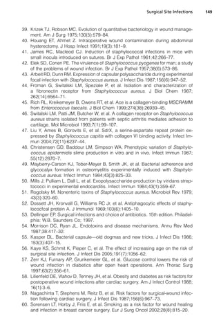 Surgical Site Infections   149



39. Krizek TJ, Robson MC. Evolution of quantitative bacteriology in wound manage-
    ment. Am J Surg 1975;130(5):579–84.
40. Houang ET, Ahmet Z. Intraoperative wound contamination during abdominal
    hysterectomy. J Hosp Infect 1991;19(3):181–9.
41. James RC, Macleod CJ. Induction of staphylococcal infections in mice with
    small inocula introduced on sutures. Br J Exp Pathol 1961;42:266–77.
42. Elek SD, Conen PE. The virulence of Staphylococcus pyogenes for man; a study
    of the problems of wound infection. Br J Exp Pathol 1957;38(6):573–86.
43. Arbeit RD, Dunn RM. Expression of capsular polysaccharide during experimental
    focal infection with Staphylococcus aureus. J Infect Dis 1987;156(6):947–52.
44. Froman G, Switalski LM, Speziale P, et al. Isolation and characterization of
    a fibronectin receptor from Staphylococcus aureus. J Biol Chem 1987;
    262(14):6564–71.
45. Rich RL, Kreikemeyer B, Owens RT, et al. Ace is a collagen-binding MSCRAMM
    from Enterococcus faecalis. J Biol Chem 1999;274(38):26939–45.
46. Switalski LM, Patti JM, Butcher W, et al. A collagen receptor on Staphylococcus
    aureus strains isolated from patients with septic arthritis mediates adhesion to
    cartilage. Mol Microbiol 1993;7(1):99–107.
47. Liu Y, Ames B, Gorovits E, et al. SdrX, a serine-aspartate repeat protein ex-
    pressed by Staphylococcus capitis with collagen VI binding activity. Infect Im-
    mun 2004;72(11):6237–44.
48. Christensen GD, Baddour LM, Simpson WA. Phenotypic variation of Staphylo-
    coccus epidermidis slime production in vitro and in vivo. Infect Immun 1987;
    55(12):2870–7.
49. Mayberry-Carson KJ, Tober-Meyer B, Smith JK, et al. Bacterial adherence and
    glycocalyx formation in osteomyelitis experimentally induced with Staphylo-
    coccus aureus. Infect Immun 1984;43(3):825–33.
50. Mills J, Pulliam L, Dall L, et al. Exopolysaccharide production by viridans strep-
    tococci in experimental endocarditis. Infect Immun 1984;43(1):359–67.
51. Rogolsky M. Nonenteric toxins of Staphylococcus aureus. Microbiol Rev 1979;
    43(3):320–60.
52. Dossett JH, Kronvall G, Williams RC Jr, et al. Antiphagocytic effects of staphy-
    lococfcal protein A. J Immunol 1969;103(6):1405–10.
53. Dellinger EP. Surgical infections and choice of antibiotics. 15th edition. Philadel-
    phia: W.B. Saunders Co; 1997.
54. Morrison DC, Ryan JL. Endotoxins and disease mechanisms. Annu Rev Med
    1987;38:417–32.
55. Kasper DL. Bacterial capsule—old dogmas and new tricks. J Infect Dis 1986;
    153(3):407–15.
56. Kaye KS, Schmit K, Pieper C, et al. The effect of increasing age on the risk of
    surgical site infection. J Infect Dis 2005;191(7):1056–62.
57. Zerr KJ, Furnary AP, Grunkemeier GL, et al. Glucose control lowers the risk of
    wound infection in diabetics after open heart operations. Ann Thorac Surg
    1997;63(2):356–61.
58. Lilienfeld DE, Vlahov D, Tenney JH, et al. Obesity and diabetes as risk factors for
    postoperative wound infections after cardiac surgery. Am J Infect Control 1988;
    16(1):3–6.
59. Nagachinta T, Stephens M, Reitz B, et al. Risk factors for surgical-wound infec-
    tion following cardiac surgery. J Infect Dis 1987;156(6):967–73.
60. Sorensen LT, Horby J, Friis E, et al. Smoking as a risk factor for wound healing
    and infection in breast cancer surgery. Eur J Surg Oncol 2002;28(8):815–20.
 