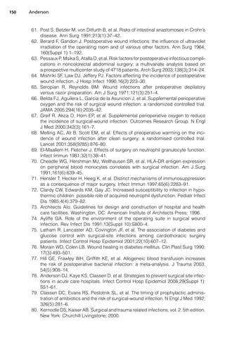 150   Anderson



       61. Post S, Betzler M, von Ditfurth B, et al. Risks of intestinal anastomoses in Crohn’s
           disease. Ann Surg 1991;213(1):37–42.
       62. Berard F, Gandon J. Postoperative wound infections: the influence of ultraviolet
           irradiation of the operating room and of various other factors. Ann Surg 1964;
           160(Suppl 1):1–192.
       63. Pessaux P, Msika S, Atalla D, et al. Risk factors for postoperative infectious compli-
           cations in noncolorectal abdominal surgery: a multivariate analysis based on
           a prospective multicenter study of 4718 patients. Arch Surg 2003;138(3):314–24.
       64. Mishriki SF, Law DJ, Jeffery PJ. Factors affecting the incidence of postoperative
           wound infection. J Hosp Infect 1990;16(3):223–30.
       65. Seropian R, Reynolds BM. Wound infections after preoperative depilatory
           versus razor preparation. Am J Surg 1971;121(3):251–4.
       66. Belda FJ, Aguilera L, Garcia de la Asuncion J, et al. Supplemental perioperative
           oxygen and the risk of surgical wound infection: a randomized controlled trial.
           JAMA 2005;294(16):2035–42.
       67. Greif R, Akca O, Horn EP, et al. Supplemental perioperative oxygen to reduce
           the incidence of surgical-wound infection. Outcomes Research Group. N Engl
           J Med 2000;342(3):161–7.
       68. Melling AC, Ali B, Scott EM, et al. Effects of preoperative warming on the inci-
           dence of wound infection after clean surgery: a randomised controlled trial.
           Lancet 2001;358(9285):876–80.
       69. El-Maallem H, Fletcher J. Effects of surgery on neutrophil granulocyte function.
           Infect Immun 1981;32(1):38–41.
       70. Cheadle WG, Hershman MJ, Wellhausen SR, et al. HLA-DR antigen expression
           on peripheral blood monocytes correlates with surgical infection. Am J Surg
           1991;161(6):639–45.
       71. Hensler T, Hecker H, Heeg K, et al. Distinct mechanisms of immunosuppression
           as a consequence of major surgery. Infect Immun 1997;65(6):2283–91.
       72. Clardy CW, Edwards KM, Gay JC. Increased susceptibility to infection in hypo-
           thermic children: possible role of acquired neutrophil dysfunction. Pediatr Infect
           Dis 1985;4(4):379–82.
       73. Architects AIo. Guidelines for design and construction of hospital and health
           care facilities. Washington, DC: American Institute of Architects Press; 1996.
       74. Ayliffe GA. Role of the environment of the operating suite in surgical wound
           infection. Rev Infect Dis 1991;13(Suppl 10):S800–4.
       75. Latham R, Lancaster AD, Covington JF, et al. The association of diabetes and
           glucose control with surgical-site infections among cardiothoracic surgery
           patients. Infect Control Hosp Epidemiol 2001;22(10):607–12.
       76. Morain WD, Colen LB. Wound healing in diabetes mellitus. Clin Plast Surg 1990;
           17(3):493–501.
       77. Hill GE, Frawley WH, Griffith KE, et al. Allogeneic blood transfusion increases
           the risk of postoperative bacterial infection: a meta-analysis. J Trauma 2003;
           54(5):908–14.
       78. Anderson DJ, Kaye KS, Classen D, et al. Strategies to prevent surgical site infec-
           tions in acute care hospitals. Infect Control Hosp Epidemiol 2008;29(Suppl 1):
           S51–61.
       79. Classen DC, Evans RS, Pestotnik SL, et al. The timing of prophylactic adminis-
           tration of antibiotics and the risk of surgical-wound infection. N Engl J Med 1992;
           326(5):281–6.
       80. Kernodle DS, Kaiser AB. Surgical and trauma related infections, vol. 2. 5th edition.
           New York: Churchill Livingstone; 2000.
 