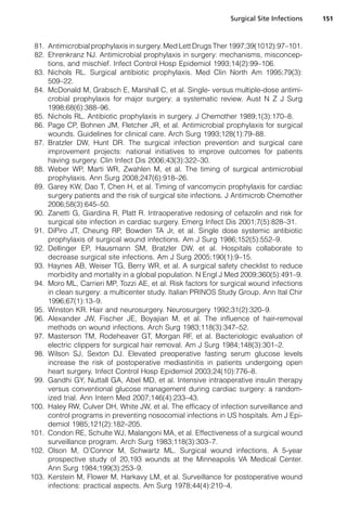 Surgical Site Infections   151



 81. Antimicrobial prophylaxis in surgery. Med Lett Drugs Ther 1997;39(1012):97–101.
 82. Ehrenkranz NJ. Antimicrobial prophylaxis in surgery: mechanisms, misconcep-
     tions, and mischief. Infect Control Hosp Epidemiol 1993;14(2):99–106.
 83. Nichols RL. Surgical antibiotic prophylaxis. Med Clin North Am 1995;79(3):
     509–22.
 84. McDonald M, Grabsch E, Marshall C, et al. Single- versus multiple-dose antimi-
     crobial prophylaxis for major surgery: a systematic review. Aust N Z J Surg
     1998;68(6):388–96.
 85. Nichols RL. Antibiotic prophylaxis in surgery. J Chemother 1989;1(3):170–8.
 86. Page CP, Bohnen JM, Fletcher JR, et al. Antimicrobial prophylaxis for surgical
     wounds. Guidelines for clinical care. Arch Surg 1993;128(1):79–88.
 87. Bratzler DW, Hunt DR. The surgical infection prevention and surgical care
     improvement projects: national initiatives to improve outcomes for patients
     having surgery. Clin Infect Dis 2006;43(3):322–30.
 88. Weber WP, Marti WR, Zwahlen M, et al. The timing of surgical antimicrobial
     prophylaxis. Ann Surg 2008;247(6):918–26.
 89. Garey KW, Dao T, Chen H, et al. Timing of vancomycin prophylaxis for cardiac
     surgery patients and the risk of surgical site infections. J Antimicrob Chemother
     2006;58(3):645–50.
 90. Zanetti G, Giardina R, Platt R. Intraoperative redosing of cefazolin and risk for
     surgical site infection in cardiac surgery. Emerg Infect Dis 2001;7(5):828–31.
 91. DiPiro JT, Cheung RP, Bowden TA Jr, et al. Single dose systemic antibiotic
     prophylaxis of surgical wound infections. Am J Surg 1986;152(5):552–9.
 92. Dellinger EP, Hausmann SM, Bratzler DW, et al. Hospitals collaborate to
     decrease surgical site infections. Am J Surg 2005;190(1):9–15.
 93. Haynes AB, Weiser TG, Berry WR, et al. A surgical safety checklist to reduce
     morbidity and mortality in a global population. N Engl J Med 2009;360(5):491–9.
 94. Moro ML, Carrieri MP, Tozzi AE, et al. Risk factors for surgical wound infections
     in clean surgery: a multicenter study. Italian PRINOS Study Group. Ann Ital Chir
     1996;67(1):13–9.
 95. Winston KR. Hair and neurosurgery. Neurosurgery 1992;31(2):320–9.
 96. Alexander JW, Fischer JE, Boyajian M, et al. The influence of hair-removal
     methods on wound infections. Arch Surg 1983;118(3):347–52.
 97. Masterson TM, Rodeheaver GT, Morgan RF, et al. Bacteriologic evaluation of
     electric clippers for surgical hair removal. Am J Surg 1984;148(3):301–2.
 98. Wilson SJ, Sexton DJ. Elevated preoperative fasting serum glucose levels
     increase the risk of postoperative mediastinitis in patients undergoing open
     heart surgery. Infect Control Hosp Epidemiol 2003;24(10):776–8.
 99. Gandhi GY, Nuttall GA, Abel MD, et al. Intensive intraoperative insulin therapy
     versus conventional glucose management during cardiac surgery: a random-
     ized trial. Ann Intern Med 2007;146(4):233–43.
100. Haley RW, Culver DH, White JW, et al. The efficacy of infection surveillance and
     control programs in preventing nosocomial infections in US hospitals. Am J Epi-
     demiol 1985;121(2):182–205.
101. Condon RE, Schulte WJ, Malangoni MA, et al. Effectiveness of a surgical wound
     surveillance program. Arch Surg 1983;118(3):303–7.
102. Olson M, O’Connor M, Schwartz ML. Surgical wound infections. A 5-year
     prospective study of 20,193 wounds at the Minneapolis VA Medical Center.
     Ann Surg 1984;199(3):253–9.
103. Kerstein M, Flower M, Harkavy LM, et al. Surveillance for postoperative wound
     infections: practical aspects. Am Surg 1978;44(4):210–4.
 
