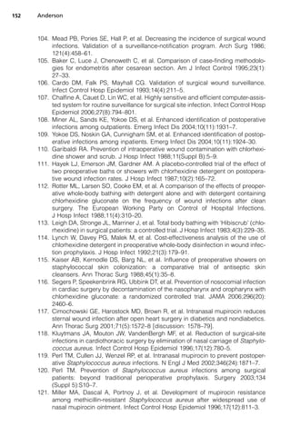 152   Anderson



      104. Mead PB, Pories SE, Hall P, et al. Decreasing the incidence of surgical wound
           infections. Validation of a surveillance-notification program. Arch Surg 1986;
           121(4):458–61.
      105. Baker C, Luce J, Chenoweth C, et al. Comparison of case-finding methodolo-
           gies for endometritis after cesarean section. Am J Infect Control 1995;23(1):
           27–33.
      106. Cardo DM, Falk PS, Mayhall CG. Validation of surgical wound surveillance.
           Infect Control Hosp Epidemiol 1993;14(4):211–5.
      107. Chalfine A, Cauet D, Lin WC, et al. Highly sensitive and efficient computer-assis-
           ted system for routine surveillance for surgical site infection. Infect Control Hosp
           Epidemiol 2006;27(8):794–801.
      108. Miner AL, Sands KE, Yokoe DS, et al. Enhanced identification of postoperative
           infections among outpatients. Emerg Infect Dis 2004;10(11):1931–7.
      109. Yokoe DS, Noskin GA, Cunnigham SM, et al. Enhanced identification of postop-
           erative infections among inpatients. Emerg Infect Dis 2004;10(11):1924–30.
      110. Garibaldi RA. Prevention of intraoperative wound contamination with chlorhexi-
           dine shower and scrub. J Hosp Infect 1988;11(Suppl B):5–9.
      111. Hayek LJ, Emerson JM, Gardner AM. A placebo-controlled trial of the effect of
           two preoperative baths or showers with chlorhexidine detergent on postopera-
           tive wound infection rates. J Hosp Infect 1987;10(2):165–72.
      112. Rotter ML, Larsen SO, Cooke EM, et al. A comparison of the effects of preoper-
           ative whole-body bathing with detergent alone and with detergent containing
           chlorhexidine gluconate on the frequency of wound infections after clean
           surgery. The European Working Party on Control of Hospital Infections.
           J Hosp Infect 1988;11(4):310–20.
      113. Leigh DA, Stronge JL, Marriner J, et al. Total body bathing with ‘Hibiscrub’ (chlo-
           rhexidine) in surgical patients: a controlled trial. J Hosp Infect 1983;4(3):229–35.
      114. Lynch W, Davey PG, Malek M, et al. Cost-effectiveness analysis of the use of
           chlorhexidine detergent in preoperative whole-body disinfection in wound infec-
           tion prophylaxis. J Hosp Infect 1992;21(3):179–91.
      115. Kaiser AB, Kernodle DS, Barg NL, et al. Influence of preoperative showers on
           staphylococcal skin colonization: a comparative trial of antiseptic skin
           cleansers. Ann Thorac Surg 1988;45(1):35–8.
      116. Segers P, Speekenbrink RG, Ubbink DT, et al. Prevention of nosocomial infection
           in cardiac surgery by decontamination of the nasopharynx and oropharynx with
           chlorhexidine gluconate: a randomized controlled trial. JAMA 2006;296(20):
           2460–6.
      117. Cimochowski GE, Harostock MD, Brown R, et al. Intranasal mupirocin reduces
           sternal wound infection after open heart surgery in diabetics and nondiabetics.
           Ann Thorac Surg 2001;71(5):1572–8 [discussion: 1578–79].
      118. Kluytmans JA, Mouton JW, VandenBergh MF, et al. Reduction of surgical-site
           infections in cardiothoracic surgery by elimination of nasal carriage of Staphylo-
           coccus aureus. Infect Control Hosp Epidemiol 1996;17(12):780–5.
      119. Perl TM, Cullen JJ, Wenzel RP, et al. Intranasal mupirocin to prevent postoper-
           ative Staphylococcus aureus infections. N Engl J Med 2002;346(24):1871–7.
      120. Perl TM. Prevention of Staphylococcus aureus infections among surgical
           patients: beyond traditional perioperative prophylaxis. Surgery 2003;134
           (Suppl 5):S10–7.
      121. Miller MA, Dascal A, Portnoy J, et al. Development of mupirocin resistance
           among methicillin-resistant Staphylococcus aureus after widespread use of
           nasal mupirocin ointment. Infect Control Hosp Epidemiol 1996;17(12):811–3.
 