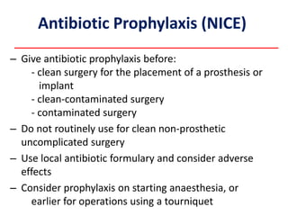 Antibiotic Prophylaxis (NICE)
– Give antibiotic prophylaxis before:
- clean surgery for the placement of a prosthesis or
implant
- clean-contaminated surgery
- contaminated surgery
– Do not routinely use for clean non-prosthetic
uncomplicated surgery
– Use local antibiotic formulary and consider adverse
effects
– Consider prophylaxis on starting anaesthesia, or
earlier for operations using a tourniquet
 