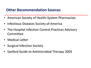 Other Recommendation Sources
• American Society of Health-System Pharmacists
• Infectious Diseases Society of America
• The Hospital Infection Control Practices Advisory
Committee
• Medical Letter
• Surgical Infection Society
• Sanford Guide to Antimicrobial Therapy 2003
Bratzler DW. Available at:
http://www.medqic.org/scip/pdf/spkrnotesSIP_to_SCIP_101205.ppt. Accessed May
26, 2006.
 