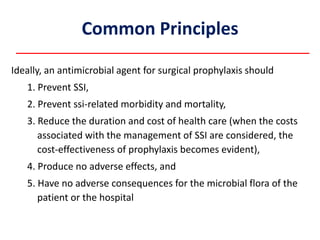 Common Principles
Ideally, an antimicrobial agent for surgical prophylaxis should
1. Prevent SSI,
2. Prevent ssi-related morbidity and mortality,
3. Reduce the duration and cost of health care (when the costs
associated with the management of SSI are considered, the
cost-effectiveness of prophylaxis becomes evident),
4. Produce no adverse effects, and
5. Have no adverse consequences for the microbial flora of the
patient or the hospital
 