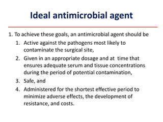 Ideal antimicrobial agent
1. To achieve these goals, an antimicrobial agent should be
1. Active against the pathogens most likely to
contaminate the surgical site,
2. Given in an appropriate dosage and at time that
ensures adequate serum and tissue concentrations
during the period of potential contamination,
3. Safe, and
4. Administered for the shortest effective period to
minimize adverse effects, the development of
resistance, and costs.
 