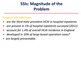 SSIs: Magnitude of the
Problem
Surgical site infections:
• are the third most prevalent HCAI in hospital inpatients
• are present in 1% of hospital inpatients surveyed (2011)
• account for 1.4% of overall HCAI incidence in England
• developed in 10% of large bowel operation cases*
• are largely preventable.
 