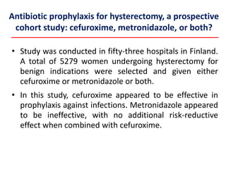 Antibiotic prophylaxis for hysterectomy, a prospective
cohort study: cefuroxime, metronidazole, or both?
• Study was conducted in fifty-three hospitals in Finland.
A total of 5279 women undergoing hysterectomy for
benign indications were selected and given either
cefuroxime or metronidazole or both.
• In this study, cefuroxime appeared to be effective in
prophylaxis against infections. Metronidazole appeared
to be ineffective, with no additional risk-reductive
effect when combined with cefuroxime.
 