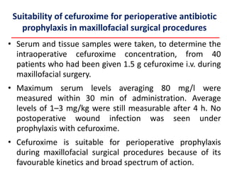 Suitability of cefuroxime for perioperative antibiotic
prophylaxis in maxillofacial surgical procedures
• Serum and tissue samples were taken, to determine the
intraoperative cefuroxime concentration, from 40
patients who had been given 1.5 g cefuroxime i.v. during
maxillofacial surgery.
• Maximum serum levels averaging 80 mg/l were
measured within 30 min of administration. Average
levels of 1–3 mg/kg were still measurable after 4 h. No
postoperative wound infection was seen under
prophylaxis with cefuroxime.
• Cefuroxime is suitable for perioperative prophylaxis
during maxillofacial surgical procedures because of its
favourable kinetics and broad spectrum of action.
 