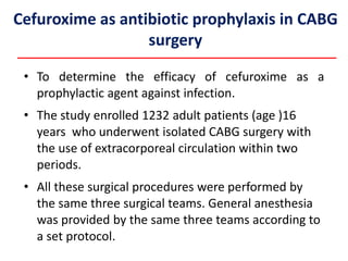 Cefuroxime as antibiotic prophylaxis in CABG
surgery
• To determine the efficacy of cefuroxime as a
prophylactic agent against infection.
• The study enrolled 1232 adult patients (age )16
years who underwent isolated CABG surgery with
the use of extracorporeal circulation within two
periods.
• All these surgical procedures were performed by
the same three surgical teams. General anesthesia
was provided by the same three teams according to
a set protocol.
 