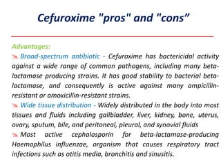 Advantages:
 Broad-spectrum antibiotic - Cefuroxime has bactericidal activity
against a wide range of common pathogens, including many beta-
lactamase producing strains. It has good stability to bacterial beta-
lactamase, and consequently is active against many ampicillin-
resistant or amoxicillin-resistant strains.
 Wide tissue distribution - Widely distributed in the body into most
tissues and fluids including gallbladder, liver, kidney, bone, uterus,
ovary, sputum, bile, and peritoneal, pleural, and synovial fluids
 Most active cephalosporin for beta-lactamase-producing
Haemophilus influenzae, organism that causes respiratory tract
infections such as otitis media, bronchitis and sinusitis.
Cefuroxime "pros" and "cons”
 