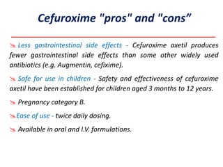  Less gastrointestinal side effects - Cefuroxime axetil produces
fewer gastrointestinal side effects than some other widely used
antibiotics (e.g. Augmentin, cefixime).
 Safe for use in children - Safety and effectiveness of cefuroxime
axetil have been established for children aged 3 months to 12 years.
 Pregnancy category B.
Ease of use - twice daily dosing.
 Available in oral and I.V. formulations.
Cefuroxime "pros" and "cons”
 