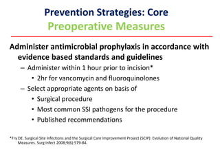 Prevention Strategies: Core
Preoperative Measures
Administer antimicrobial prophylaxis in accordance with
evidence based standards and guidelines
– Administer within 1 hour prior to incision*
• 2hr for vancomycin and fluoroquinolones
– Select appropriate agents on basis of
• Surgical procedure
• Most common SSI pathogens for the procedure
• Published recommendations
*Fry DE. Surgical Site Infections and the Surgical Care Improvement Project (SCIP): Evolution of National Quality
Measures. Surg Infect 2008;9(6):579-84.
 
